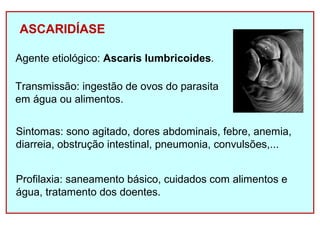 ASCARIDÍASE 
Agente etiológico: Ascaris lumbricoides. 
Transmissão: ingestão de ovos do parasita 
em água ou alimentos. 
Sintomas: sono agitado, dores abdominais, febre, anemia, 
diarreia, obstrução intestinal, pneumonia, convulsões,... 
Profilaxia: saneamento básico, cuidados com alimentos e 
água, tratamento dos doentes. 
 