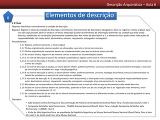 Descrição Arquivística – Aula 6
Elementos de descrição
1.2 Título
Objetivo: Identificar nominalmente a unidade de descrição.
Regra(s): Registre o título da unidade de descrição. Comentários: Este elemento de descrição é obrigatório. Deve-se registrar o título original. Caso
isso não seja possível, deve-se atribuir um título elaborado a partir de elementos de informação presentes na unidade que está sendo
descrita, obedecidas as convenções previamente estabelecidas. Nos níveis de descrição 4 e 5, o elemento título pode conter indicações de
responsabilidade, tais como autor, destinatário, emissor, requerente, outorgado e outorgante.
Procedimentos:
1.2.1 Registre, preferencialmente, o título original.
1.2.2 Títulos originalmente extensos podem ser abreviados, caso isto os torne mais concisos.
1.2.3 Títulos originalmente imprecisos devem ser complementados, para que se alcance maior precisão.
1.2.4 Ao atribuir títulos, registre-os de maneira concisa e observe as recomendações abaixo:
1.2.4.1 no nível de descrição 0 (acervo da entidade custodiadora), registre como título o nome da entidade;
1.2.4.2 no nível de descrição 1 (fundo), o título deve representar o produtor. No caso de uma coleção, o título deve representar o colecionador ou
o tema da coleção;
1.2.4.3 no nível de descrição 2 (seção), os títulos devem refletir, preferencialmente, a estrutura administrativa ou familial da entidade, o exercício
de uma função ou atividade ou a orga- nização geográfica;
1.2.4.4 no nível de descrição 3 (série), os títulos devem refletir, preferencialmente, um tema, tipologia documental, estrutura administrativa ou
familial da entidade ou o exercício de uma função ou atividade;
1.2.4.5 nos níveis de descrição 4 e 5 (dossiê/processo e item documental), o título pode incluir tipologia, indicação de responsabilidade (como
autor, destinatário, emissor, requerente, requerido, outorgante, outorgado, e/ou interveniente etc.) e assunto.
1.2.5 Não devem ser incorporados ao título termos coincidentes com o nome do nível em que os documentos estão sendo descritos.
1.2.6 Títulos em outros idiomas devem ser preservados, podendo-se fazer uso de uma tradução livre a ser registrada neste elemento, entre
colchetes, ou no elemento 3.1. 22
1.2.7 Se a unidade descrita for em mais de um idioma simultaneamente, mantenha as diferentes versões, utilizando o sinal de igualdade (=) para
de- monstrar a equivalência.
Exemplos:
• João Goulart Centro de Pesquisa e Documentação de História Contemporânea do Brasil Nota: Para o fundo João Goulart, nível 1
• Campanha da Mulher pela Democracia – CAMDE Arquivo Nacional (Brasil) Nota: Para a coleção Campanha da Mulher pela
Democracia – CAMDE, nível 1
• Visita de Júlio Argentino Roca, ex-presidente da República Argentina, ao Museu Nacional Museu Nacional (Brasil) Nota: Para o item
49, nível 5, do fundo José Feio, série Museu Nacional
B
 