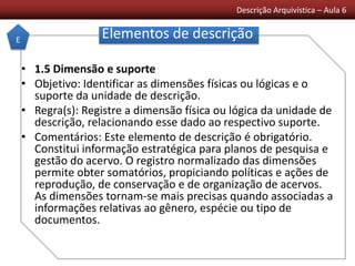 Descrição Arquivística – Aula 6
Elementos de descrição
• 1.5 Dimensão e suporte
• Objetivo: Identificar as dimensões físicas ou lógicas e o
suporte da unidade de descrição.
• Regra(s): Registre a dimensão física ou lógica da unidade de
descrição, relacionando esse dado ao respectivo suporte.
• Comentários: Este elemento de descrição é obrigatório.
Constitui informação estratégica para planos de pesquisa e
gestão do acervo. O registro normalizado das dimensões
permite obter somatórios, propiciando políticas e ações de
reprodução, de conservação e de organização de acervos.
As dimensões tornam-se mais precisas quando associadas a
informações relativas ao gênero, espécie ou tipo de
documentos.
E
 