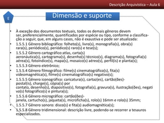 Descrição Arquivística – Aula 6
Dimensão e suporte
• À exceção dos documentos textuais, todos os demais gêneros devem
ser, preferencialmente, quantificados por espécie ou tipo, conforme a classifica-
ção a seguir, que, em alguns casos, não é exaustiva e pode ser atualizada:
• 1.5.5.1 Gênero bibliográfico: folheto(s), livro(s), monografia(s), obra(s)
rara(s), periódico(s), periódico(s) raro(s) e tese(s);
• 1.5.5.2 Gênero cartográfico:atlas, carta(s)
aeronáutica(s), cartograma(s), desenho(s) técnico(s), diagrama(s), fotografia(s)
aérea(s), fotoíndice(s), mapa(s), mosaico(s) aéreo(s), perfil(is) e planta(s);
• 1.5.5.3 Gênero eletrônico;
• 1.5.5.4 Gênero filmográfico: filme(s) cinematográfico(s), fita(s)
videomagnética(s), filme(s) cinematográfico(s) negativo(s);
• 1.5.5.5 Gênero iconográfico: caricatura(s), cartaz(es), cartão(ões)-
postal(is), charge(s), cópia(s) por
contato, desenho(s), diapositivo(s), fotografia(s), gravura(s), ilustração(ões), negati
vo(s) fotográfico(s) e pintura(s);
• 1.5.5.6 Gênero micrográfico: cartão(ões)-
janela, cartucho(s), jaqueta(s), microficha(s), rolo(s) 16mm e rolo(s) 35mm;
• 1.5.5.7 Gênero sonoro: disco(s) e fita(s) audiomagnética(s);
• 1.5.5.8 Gênero tridimensional: descrição livre, podendo-se recorrer a tesauros
especializados.
E
 