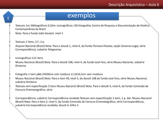 Descrição Arquivística – Aula 6
exemplos
• Textuais 1m; Bibliográficos 0,10m; Iconográficos 136 fotografias Centro de Pesquisa e Documentação de História
Contemporânea do Brasil
• Nota: Para o fundo João Goulart, nível 1
• Textuais 2 itens; 2 f.; 2 p.
• Arquivo Nacional (Brasil) Nota: Para o dossiê 1, nível 4, do fundo Floriano Peixoto, seção Governo Legal, série
Correspondência, subsérie Telegramas
• Iconográficos 115 itens
• Museu Nacional (Brasil) Nota: Para o dossiê 108, nível 4, do fundo José Feio, série Museu Nacional, subsérie
Diretoria
• Fotografia 1 item p&b 24X30cm com moldura 11,5X16,5cm sem moldura
• Museu Nacional (Brasil) Nota: Para o item 49, nível 5, do dossiê 108 do fundo José Feio, série Museu Nacional,
subsérie Diretoria
• Textuais sem especificação 3 itens Museu Nacional (Brasil) Nota: Para o dossiê 4, nível 4, do fundo Comissão de
Censura Cinematográfica, série
• Correspondência, subsérie Correspondência recebida Textuais sem especificação 1 item, 1 p. dat. Museu Nacional
(Brasil) Nota: Para o item 2, nível 5, do fundo Comissão de Censura Cinematográfica, série Correspondência,
subsérie Correspondência recebida, dossiê 4, folha 3
E
 
