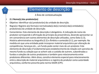 Descrição Arquivística – Aula 6
Elemento de descrição
• 2.1 Nome(s) dos produtor(es)
• Objetivo: Identificar o(s) produtor(es) da unidade de descrição.
• Regra(s): Registre a(s) forma(s) normalizada(s) do(s) nome(s) da(s) entidade(s)
produtora(s) da unidade de descrição.
• Comentários: Este elemento de descrição é obrigatório. A indicação do nome do
produtor corresponde à afirmação do princípio da proveniência, devendo apresentar-se
em consonância com outros elementos de descrição utilizados, como Data (1.3),
História administrativa ou biografia (2.2) e Âmbito e conteúdo (3.1), por exemplo. Na
medida em que uma entidade pode incorporar material arquivístico por alteração de
competências, heranças etc., um fundo pode conter mais de um produtor. Este
elemento de descrição é fundamental para estabelecimento da relação com parcelas do
mesmo fundo ou coleção que se achem sob a custódia de outrem, subordinadas a
fundos e coleções de outros produtores e também para relacionamento entre
produtores diferentes. Além disso, constitui elemento especial para relacionamento
entre a descrição de material arquivístico e o registro do produtor como autoridade
arquivística, conforme prescrito pela norma ISAAR (CPF).
F
2 Área de contextualização
 