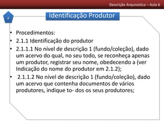 Descrição Arquivística – Aula 6
Identificação Produtor
• Procedimentos:
• 2.1.1 Identificação do produtor
• 2.1.1.1 No nível de descrição 1 (fundo/coleção), dado
um acervo do qual, no seu todo, se reconheça apenas
um produtor, registrar seu nome, obedecendo a (ver
Indicação do nome do produtor em 2.1.2);
• 2.1.1.2 No nível de descrição 1 (fundo/coleção), dado
um acervo que contenha documentos de vários
produtores, indique to- dos os seus produtores;
F
 