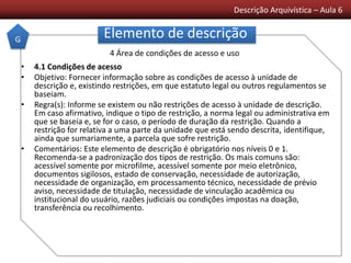 Descrição Arquivística – Aula 6
Elemento de descrição
• 4.1 Condições de acesso
• Objetivo: Fornecer informação sobre as condições de acesso à unidade de
descrição e, existindo restrições, em que estatuto legal ou outros regulamentos se
baseiam.
• Regra(s): Informe se existem ou não restrições de acesso à unidade de descrição.
Em caso afirmativo, indique o tipo de restrição, a norma legal ou administrativa em
que se baseia e, se for o caso, o período de duração da restrição. Quando a
restrição for relativa a uma parte da unidade que está sendo descrita, identifique,
ainda que sumariamente, a parcela que sofre restrição.
• Comentários: Este elemento de descrição é obrigatório nos níveis 0 e 1.
Recomenda-se a padronização dos tipos de restrição. Os mais comuns são:
acessível somente por microfilme, acessível somente por meio eletrônico,
documentos sigilosos, estado de conservação, necessidade de autorização,
necessidade de organização, em processamento técnico, necessidade de prévio
aviso, necessidade de titulação, necessidade de vinculação acadêmica ou
institucional do usuário, razões judiciais ou condições impostas na doação,
transferência ou recolhimento.
G
4 Área de condições de acesso e uso
 