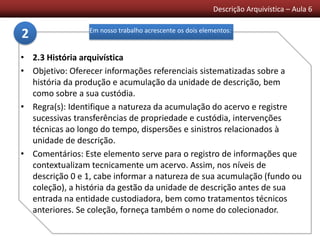 Descrição Arquivística – Aula 6
• 2.3 História arquivística
• Objetivo: Oferecer informações referenciais sistematizadas sobre a
história da produção e acumulação da unidade de descrição, bem
como sobre a sua custódia.
• Regra(s): Identifique a natureza da acumulação do acervo e registre
sucessivas transferências de propriedade e custódia, intervenções
técnicas ao longo do tempo, dispersões e sinistros relacionados à
unidade de descrição.
• Comentários: Este elemento serve para o registro de informações que
contextualizam tecnicamente um acervo. Assim, nos níveis de
descrição 0 e 1, cabe informar a natureza de sua acumulação (fundo ou
coleção), a história da gestão da unidade de descrição antes de sua
entrada na entidade custodiadora, bem como tratamentos técnicos
anteriores. Se coleção, forneça também o nome do colecionador.
Em nosso trabalho acrescente os dois elementos:
2
 