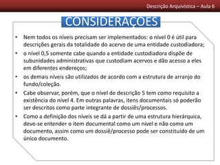 Descrição Arquivística – Aula 6
• Nem todos os níveis precisam ser implementados: o nível 0 é útil para
descrições gerais da totalidade do acervo de uma entidade custodiadora;
• o nível 0,5 somente cabe quando a entidade custodiadora dispõe de
subunidades administrativas que custodiam acervos e dão acesso a eles
em diferentes endereços;
• os demais níveis são utilizados de acordo com a estrutura de arranjo do
fundo/coleção.
• Cabe observar, porém, que o nível de descrição 5 tem como requisito a
existência do nível 4. Em outras palavras, itens documentais só poderão
ser descritos como parte integrante de dossiês/processos.
• Como a definição dos níveis se dá a partir de uma estrutura hierárquica,
deve-se entender o item documental como um nível e não como um
documento, assim como um dossiê/processo pode ser constituído de um
único documento.
CONSIDERAÇÕES
 