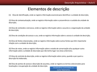 Descrição Arquivística – Aula 6
(1) Área de identificação, onde se registra informação essencial para identificar a unidade de descrição;
(2) Área de contextualização, onde se registra informação sobre a proveniência e custódia da unidade de
descrição;
(3) Área de conteúdo e estrutura, onde se registra informação sobre o assunto e a organização da unidade
de descrição;
(4) Área de condições de acesso e uso, onde se registra informação sobre o acesso à unidade de descrição;
(5) Área de fontes relacionadas, onde se registra informação sobre outras fontes que têm importante
relação com a unidade de descrição;
(6) Área de notas, onde se registra informação sobre o estado de conservação e/ou qualquer outra
informação sobre a unidade de descrição que não tenha lugar nas áreas anteriores;
(7) Área de controle da descrição, onde se registra informação sobre como, quando e por quem a
descrição foi elaborada;
(8) Área de pontos de acesso e descrição de assuntos, onde se registra os termos selecionados para
localização e recuperação da unidade de descrição.
Elementos de descrição
Vocabulário Controlado ou
outra Taxonomia
 