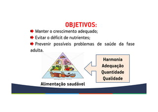 Manter o crescimento adequado;
Evitar o déficit de nutrientes;
Prevenir possíveis problemas de saúde da fase
adulta.
Harmonia
Adequação
Quantidade
Qualidade
Alimentação saudável
OBJETIVOS:
 