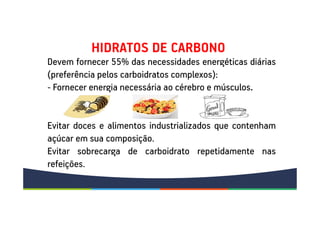 Devem fornecer 55% das necessidades energéticas diárias
(preferência pelos carboidratos complexos):
- Fornecer energia necessária ao cérebro e músculos.
Evitar doces e alimentos industrializados que contenham
açúcar em sua composição.
Evitar sobrecarga de carboidrato repetidamente nas
refeições.
HIDRATOS DE CARBONO
 