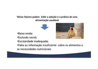•Baixa renda;
•Exclusão social;
•Escolaridade inadequada;
•Falta ou informação insuficiente sobre os alimentos e
as necessidades nutricionais.
Vários fatores podem inibir a adoção e a prática de uma
alimentação saudável
 