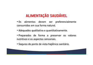 • Os alimentos devem ser preferencialmente
consumidos em sua forma natural.
• Adequados qualitativa e quantitativamente.
• Preparados de forma a preservar os valores
nutritivos e os aspectos sensoriais.
• Seguros do ponto de vista higiênico sanitário.
ALIMENTAÇÃO SAUDÁVEL
 