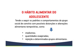 Tende a seguir os padrões e comportamentos do grupo
social de convívio com possíveis distorções e alterações
alimentares temporárias, como:
• modismos;
• quantidades exageradas;
• rejeição a determinados grupos alimentares.
O HÁBITO ALIMENTAR DO
ADOLESCENTE
 