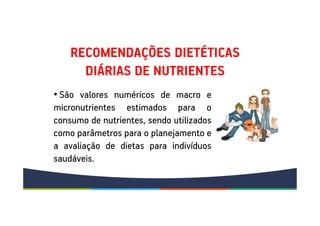 RECOMENDAÇÕES DIETÉTICAS
DIÁRIAS DE NUTRIENTES
• São valores numéricos de macro e
micronutrientes estimados para o
consumo de nutrientes, sendo utilizados
como parâmetros para o planejamento e
a avaliação de dietas para indivíduos
saudáveis.
 