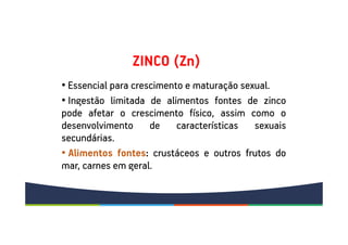 ZINCO (Zn)
• Essencial para crescimento e maturação sexual.
• Ingestão limitada de alimentos fontes de zinco
pode afetar o crescimento físico, assim como o
desenvolvimento de características sexuais
secundárias.
• Alimentos fontes: crustáceos e outros frutos do
mar, carnes em geral.
 
