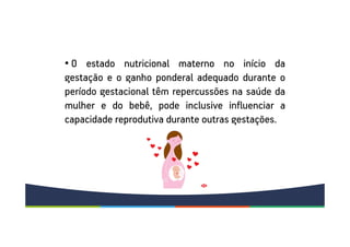 • O estado nutricional materno no início da
gestação e o ganho ponderal adequado durante o
período gestacional têm repercussões na saúde da
mulher e do bebê, pode inclusive influenciar a
capacidade reprodutiva durante outras gestações.
 