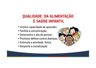 QUALIDADE DA ALIMENTAÇÃO
E SAÚDE INFANTIL
• Institui capacidade de aprender;
• Facilita a comunicação;
• Desenvolve o ato de pensar;
• Promove defesa contra doenças;
• Estimula a atividade física;
• Desperta a socialização.
 