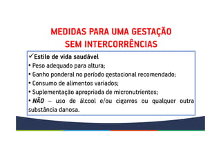MEDIDAS PARA UMA GESTAÇÃO
SEM INTERCORRÊNCIAS
Estilo de vida saudável
• Peso adequado para altura;
• Ganho ponderal no período gestacional recomendado;
• Consumo de alimentos variados;
• Suplementação apropriada de micronutrientes;
• NÃO – uso de álcool e/ou cigarros ou qualquer outra
substância danosa.
 