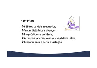 • Orientar:
Hábitos de vida adequados,
Tratar distúrbios e doenças,
Diagnósticos e profilaxia,
Acompanhar crescimento e vitalidade fetais,
Preparar para o parto e lactação.
 