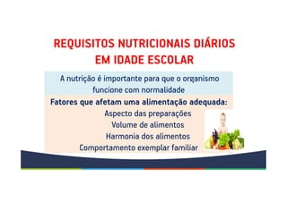 REQUISITOS NUTRICIONAIS DIÁRIOS
EM IDADE ESCOLAR
A nutrição é importante para que o organismo
funcione com normalidade
Fatores que afetam uma alimentação adequada:
Aspecto das preparações
Volume de alimentos
Harmonia dos alimentos
Comportamento exemplar familiar
 