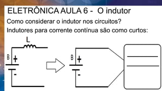 ELETRÔNICA AULA 6 - O indutor
Como considerar o indutor nos circuitos?
Indutores para corrente contínua são como curtos:
 