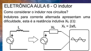 ELETRÔNICA AULA 6 - O indutor
Como considerar o indutor nos circuitos?
Indutores para corrente alternada apresentam uma
dificuldade, esta é a reatância indutiva XL (W):
XL = 2pfL
 