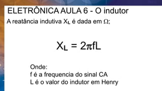 ELETRÔNICA AULA 6 - O indutor
A reatância indutiva XL é dada em W;
XL = 2pfL
Onde:
f é a frequencia do sinal CA
L é o valor do indutor em Henry
 