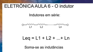Indutores em série:
Leq = L1 + L2 + ...+ Ln
Soma-se as indutâncias
ELETRÔNICA AULA 6 - O indutor
 
