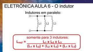 somente para 3 indutores:
Leq// = L1 x L2 x L3 .
(L1 x L2) + (L2 x L3) + (L1 x L3)
Indutores em paralelo:
ELETRÔNICA AULA 6 - O indutor
 