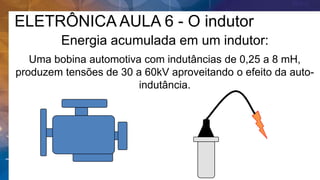 Energia acumulada em um indutor:
Uma bobina automotiva com indutâncias de 0,25 a 8 mH,
produzem tensões de 30 a 60kV aproveitando o efeito da auto-
indutância.
ELETRÔNICA AULA 6 - O indutor
 
