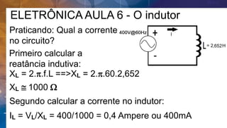 ELETRÔNICA AULA 6 - O indutor
Praticando: Qual a corrente
no circuito?
Primeiro calcular a
reatância indutiva:
XL = 2.p.f.L ==>XL = 2.p.60.2,652
Segundo calcular a corrente no indutor:
XL  1000 W
IL = VL/XL = 400/1000 = 0,4 Ampere ou 400mA
 