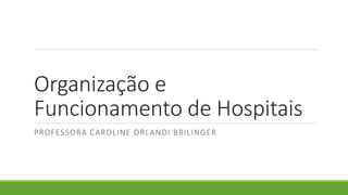 Organização e
Funcionamento de Hospitais
PROFESSORA CAROLINE ORLANDI BRILINGER
 