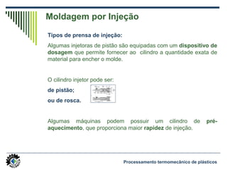 Tipos de prensa de injeção:
Algumas injetoras de pistão são equipadas com um dispositivo de
dosagem que permite fornecer ao cilindro a quantidade exata de
material para encher o molde.
O cilindro injetor pode ser:
de pistão;
ou de rosca.
Algumas máquinas podem possuir um cilindro de pré-
aquecimento, que proporciona maior rapidez de injeção.
Moldagem por Injeção
Processamento termomecânico de plásticos
 