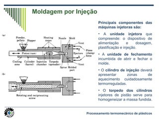 Moldagem por Injeção
Principais componentes das
máquinas injetoras são:
• A unidade injetora que
compreende: o dispositivo de
alimentação e dosagem,
plastificação e injeção.
• A unidade de fechamento
incumbida de abrir e fechar o
molde.
• O cilindro de injeção deverá
apresentar zonas de
aquecimento cuidadosamente
termorreguladas.
• O torpedo dos cilindros
injetores de pistão serve para
homogeneizar a massa fundida.
Processamento termomecânico de plásticos
 