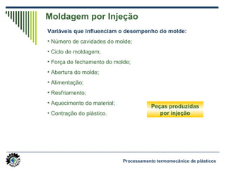 Moldagem por Injeção
Variáveis que influenciam o desempenho do molde:
• Número de cavidades do molde;
• Ciclo de moldagem;
• Força de fechamento do molde;
• Abertura do molde;
• Alimentação;
• Resfriamento;
• Aquecimento do material;
• Contração do plástico.
Peças produzidas
por injeção
Processamento termomecânico de plásticos
 