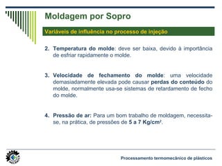Moldagem por Sopro
Variáveis de influência no processo de injeção
2. Temperatura do molde: deve ser baixa, devido à importância
de esfriar rapidamente o molde.
3. Velocidade de fechamento do molde: uma velocidade
demasiadamente elevada pode causar perdas do conteúdo do
molde, normalmente usa-se sistemas de retardamento de fecho
do molde.
4. Pressão de ar: Para um bom trabalho de moldagem, necessita-
se, na prática, de pressões de 5 a 7 Kg/cm2
.
Processamento termomecânico de plásticos
 