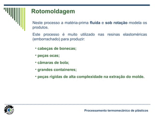 Rotomoldagem
Neste processo a matéria-prima fluída e sob rotação modela os
produtos.
Este processo é muito utilizado nas resinas elastoméricas
(emborrachado) para produzir:
Processamento termomecânico de plásticos
• cabeças de bonecas;
• peças ocas;
• câmaras de bola;
• grandes containeres;
• peças rígidas de alta complexidade na extração do molde.
 
