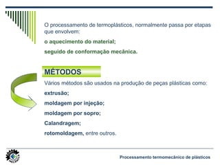O processamento de termoplásticos, normalmente passa por etapas
que envolvem:
o aquecimento do material;
seguido de conformação mecânica.
Vários métodos são usados na produção de peças plásticas como:
extrusão;
moldagem por injeção;
moldagem por sopro;
Calandragem;
rotomoldagem, entre outros.
MÉTODOS
Processamento termomecânico de plásticos
 