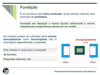 Fundição
É um processo para baixa produção, quase sempre utilizado para
produção de protótipos.
Processamento termomecânico de plásticos
Na fundição podem ser utilizadas tanto resinas
termoplásticas como termorrígidas não é
empregado aquecimento ou pressão.
Consiste em despejar a resina líquida adicionada a outras
substâncias enrijecedoras dentro de um molde.
Este método é usado para a produção:
de brindes;
Pequenos adornos, etc
Encapsulamento
 
