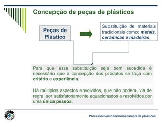 Concepção de peças de plásticos
Para que essa substituição seja bem sucedida é
necessário que a concepção dos produtos se faça com
critério e experiência.
Há múltiplos aspectos envolvidos, que não podem, via de
regra, ser satisfatoriamente equacionados e resolvidos por
uma única pessoa.
Peças de
Plástico
Substituição de materiais
tradicionais como: metais,
cerâmicas e madeiras.
Processamento termomecânico de plásticos
 