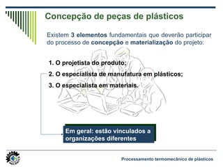 Concepção de peças de plásticos
Existem 3 elementos fundamentais que deverão participar
do processo de concepção e materialização do projeto:
1. O projetista do produto;
2. O especialista de manufatura em plásticos;
3. O especialista em materiais.
Em geral: estão vinculados a
organizações diferentes
Em geral: estão vinculados a
organizações diferentes
Processamento termomecânico de plásticos
 