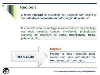 Reologia
O termo reologia foi inventado por Bingham para definir o
“estudo do escoamento ou deformação da matéria”.
O conhecimento de reologia é essencial nos dias de hoje
nos mais variados campos envolvendo profissionais
atuantes em indústrias de tintas, detergentes, óleos,
plásticos, etc,
REOLOGIA
Predizer a força necessária para
causar uma dada deformação ou
escoamento em um corpo.
Objetivo
Processamento termomecânico de plásticos
 