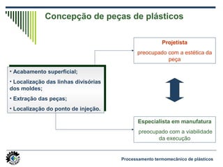 Concepção de peças de plásticos
• Acabamento superficial;
• Localização das linhas divisórias
dos moldes;
• Extração das peças;
• Localização do ponto de injeção.
• Acabamento superficial;
• Localização das linhas divisórias
dos moldes;
• Extração das peças;
• Localização do ponto de injeção.
Projetista
preocupado com a estética da
peça
Especialista em manufatura
preocupado com a viabilidade
da execução
Processamento termomecânico de plásticos
 