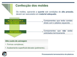 Confecção dos moldes
Os moldes, operando a quente sob condições de alta pressão,
devem ser executados em material adequado.
Aços especiais e
ligas de níquel-cromo
Componentes que terão contato
direto com o plástico aquecido.
Aço carbono
Componentes que não serão
solicitados termicamente
Alto custo de usinagem
• Formas complexas;
• Acabamento superficial elevado (polimento).
Processamento termomecânico de plásticos
 