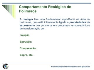 Comportamento Reológico de
Polímeros
A reologia tem uma fundamental importância na área de
polímeros, pois está intimamente ligada a propriedades de
escoamento dos polímeros em processos termomecânicos
de transformação por:
Injeção;
Extrusão;
Compressão;
Sopro, etc.
Processamento termomecânico de plásticos
 