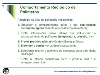 Comportamento Reológico de
Polímeros
A reologia na área de polímeros nos permite:
1. Entender o comportamento geral, e dar explicações
fenomenológicas durante o escoamento do material;
2. Obter informações sobre fatores que influenciam o
processamento de polímeros (temperatura, pressão, etc);
3. Prever propriedades através de cálculos práticos;
4. Entender e corrigir erros de processamento;
5. Selecionar melhor o polímero ou composto para uma dada
aplicação.
6. Obter a relação quantitativa entre o produto final e a
energia consumida
Processamento termomecânico de plásticos
 