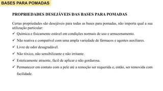 BASES PARA POMADAS
PROPRIEDADES DESEJÁVEIS DAS BASES PARA POMADAS
Certas propriedades são desejáveis para todas as bases para pomadas, não importa qual a sua
utilização particular:
 Química e fisicamente estável em condições normais de uso e armazenamento.
 Não reativa e compatível com uma ampla variedade de fármacos e agentes auxiliares.
 Livre de odor desagradável.
 Não tóxico, não sensibilizante e não irritante.
 Esteticamente atraente, fácil de aplicar e não gordurosa.
 Permanecer em contato com a pele até a remoção ser requerida e, então, ser removida com
facilidade.
 