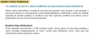 BASES PARA POMADAS
CLASSIFICAÇÃO E CARACTERÍSTICAS DAS BASES PARA POMADAS
Muitos fatores determinam a escolha de uma base para pomada. Estes incluem a ação desejada, a
natureza do fármaco a ser incorporado e suas biodisponibilidade e estabilidade e o prazo de validade
requerido do produto acabado. A escolha de uma base específica combina esses fatores com as
propriedades de uma classe de base para pomada.
BASES PARA POMADAS
Como afirmado anteriormente, a USP reconhece quatro classes gerais de bases para pomadas a
serem utilizadas terapeuticamente ou como veículos para substâncias ativas. Cada uma tem
características muito específicas e únicas.
 