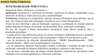 Depende de fatores intrínsecos e extrínsecos.
Intrínsecos: destacam-se o coeficiente de partição, coeficiente de difusão, solubilidade e peso
molecular do fármaco, todos decisivos para a penetrabilidade.
Extrínsecos: destacam-se a temperatura, aspectos anatomo-fisiologicos (área aplicada, tipo de
pele, etc), forma de aplicação (massagem, iotonforese, etc) e forma farmacêutica.
O tipo de pele determina o grau de hidratação, espessura e constituição da emulsão epitelial,
podem depender de fatores como idade, hereditariedade, dieta, medicação e patologias.
No que diz respeito á forma farmacêutica, destacam-se como fatores positivos para a
penetração percutânea:
- o poder oclusivo das substancias graxas ou oleosas aumentam a hidratação da pele e absorção;
- bases nas quais o fármaco é pouco solúvel aumentam a cedência do mesmo para a pele;
- uso de promotores de absorção (dimetilsulfóxido – DMSO, dimetilformamida – DMF,
dimetilacetamida – DMA, ureia, propilenoglicol, tensoativos...);
- uso de substancias altamente higroscópicas tendem a aumentar o conteúdo de água na pele,
facilitando a absorção de fármacos hidrofílicos (aniônicos, catiônicos e não-ionicos;
- uso de bases contendo óleos de origem animal (lanolina, espermacete) apresentam maior
afinidade com a emulsão epidérmica e viabilizam a absorção.
BASES PARA POMADAS
PENETRABILIDADE PERCUTANEA
 