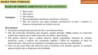 Desvantagens
 Tem pouca aceitação pelo paciente devido a sua natureza oleosa.
 Não são removidas facilmente pela lavagem, quando desejado. (Nota: podem ser removidas
usando óleo mineral, que é então removido com sabão e água morna).
 Não podem absorver água e podem absorver apenas quantidades limitadas de soluções
alcoólicas, assim, a maioria dos excipientes líquidos é difícil de incorporar às bases de
hidrocarbonetos. São possíveis estabelecer estratégias para contornar essa dificuldade.
 Uma vez que essas bases não absorvem nem se misturam com soluções aquosas, as secreções
aquosas da pele não se dispersam com facilidade.
BASES PARA POMADAS
BASES DE HIDROCARBONETOS OU OLEAGINOSAS
Vantagens
 Baixo custo.
 Não reativa.
 Não irritante.
 Boas propriedades emolientes, protetoras e oclusivas.
 Não são laváveis com água; portanto, permanecem na pele e mantêm os
fármacos incorporados em contato com ela.
CLASSIFICAÇÃO
 