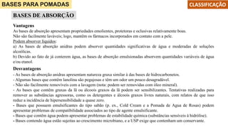 BASES PARA POMADAS
BASES DE ABSORÇÃO
CLASSIFICAÇÃO
Vantagens
As bases de absorção apresentam propriedades emolientes, protetoras e oclusivas relativamente boas.
Não são facilmente laváveis; logo, mantêm os fármacos incorporados em contato com a pele.
Podem absorver líquidos:
a) As bases de absorção anidras podem absorver quantidades significativas de água e moderadas de soluções
alcoólicas.
b) Devido ao fato de já conterem água, as bases de absorção emulsionadas absorvem quantidades variáveis de água
e/ou etanol.
Desvantagens
- As bases de absorção anidras apresentam natureza graxa similar à das bases de hidrocarbonetos.
- Algumas bases que contêm lanolina são pegajosas e têm um odor um pouco desagradável.
- Não são facilmente removíveis com a lavagem (nota: podem ser removidas com óleo mineral).
- As bases que contêm graxas da lã ou álcoois graxos da lã podem ser sensibilizantes. Tentativas realizadas para
remover as substâncias agressoras, como os detergentes e álcoois graxos livres naturais, com relatos de que isso
reduz a incidência de hipersensibilidade a quase zero.
- Bases que possuem emulsificantes do tipo sabão (p. ex., Cold Cream e a Pomada de Agua de Rosas) podem
apresentar problemas de compatibilidade associados ao tipo de agente emulsificante.
- Bases que contêm água podem apresentar problemas de estabilidade química (substâncias sensíveis à hidrólise).
- Bases contendo água estão sujeitas ao crescimento microbiano, e a USP exige que contenham um conservante.
 